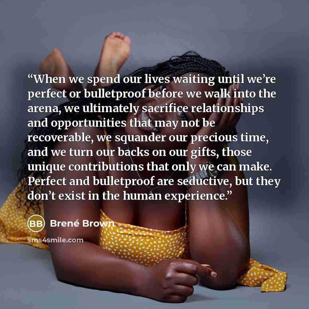 “When we spend our lives waiting until we’re perfect or bulletproof before we walk into the arena, we ultimately sacrifice relationships and opportunities that may not be recoverable, we squander our precious time, and we turn our backs on our gifts, those unique contributions that only we can…” quote by Brené Brown