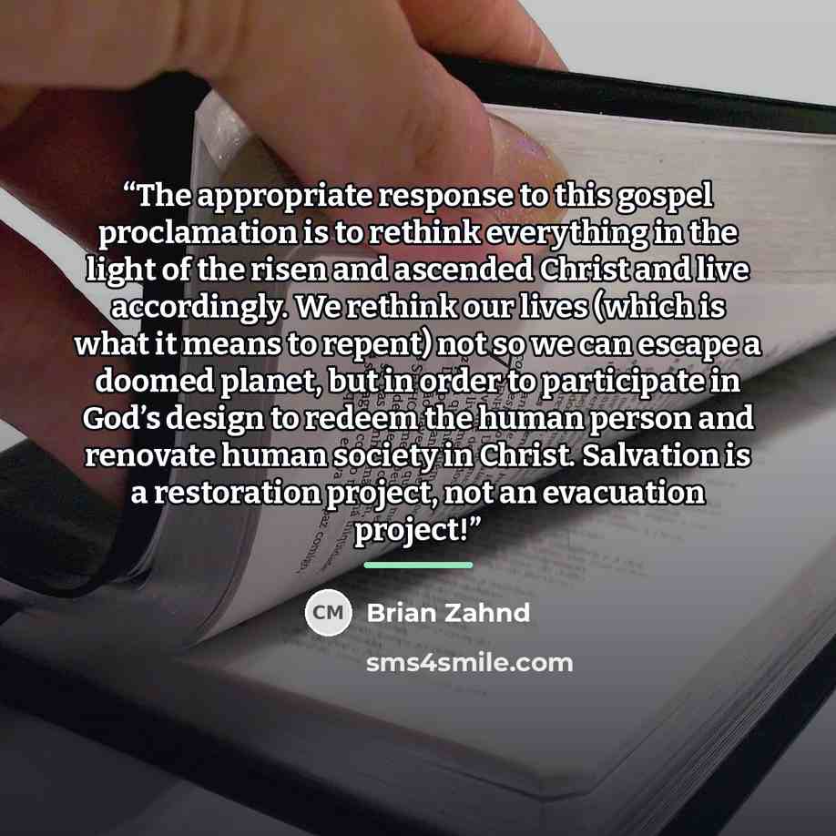 “The appropriate response to this gospel proclamation is to rethink everything in the light of the risen and ascended Christ and live accordingly. We rethink our lives (which is what it means to repent) not so we can escape a doomed planet, but in order to participate in God’s design to redeem the…” quote by Brian Zahnd