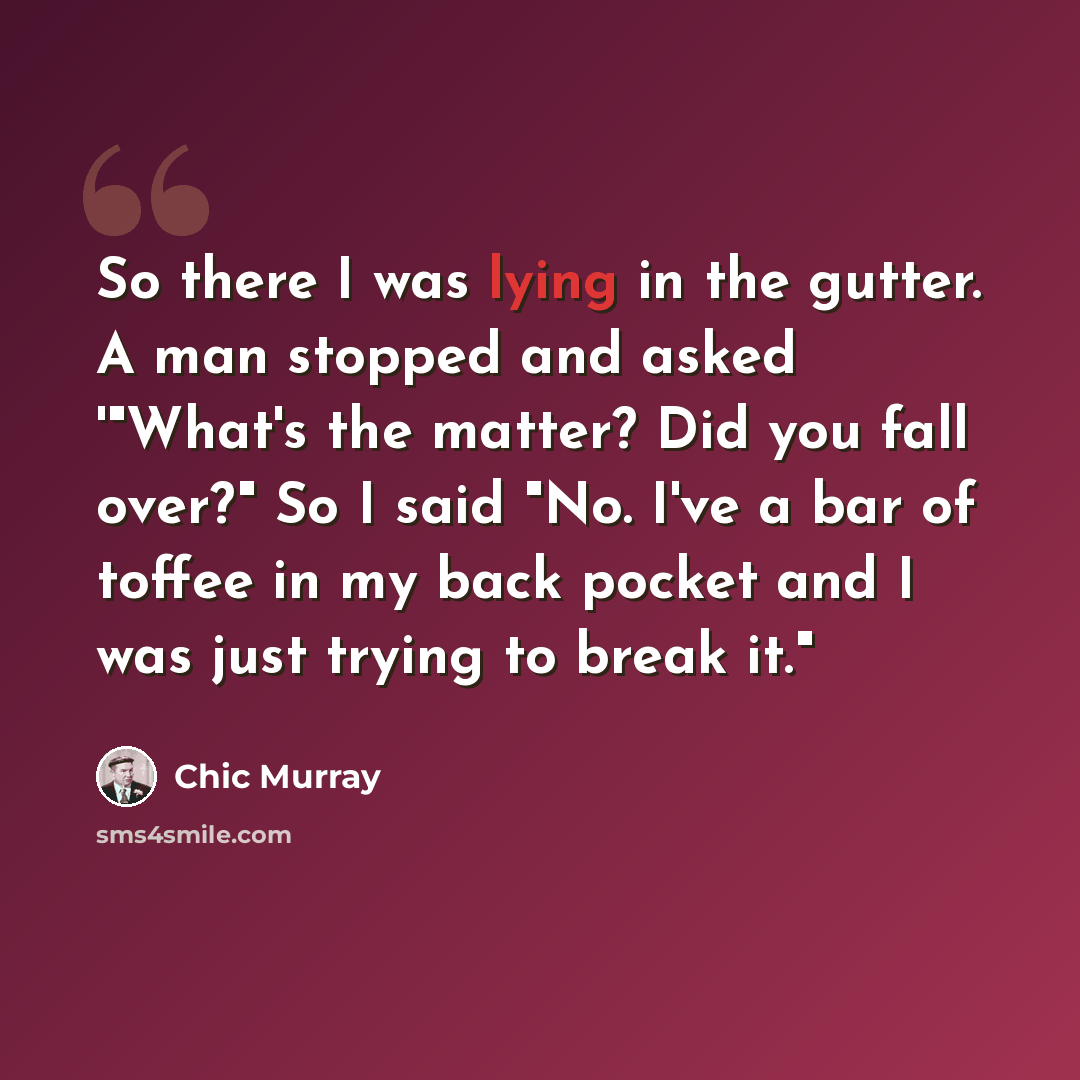 “So there I was lying in the gutter. A man stopped and asked '"What's the matter? Did you fall over?" So I said "No. I've a bar of toffee in my back pocket and I was just trying to break it."” quote by Chic Murray