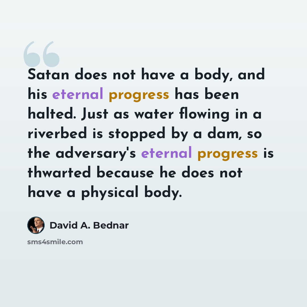 “Satan does not have a body, and his eternal progress has been halted. Just as water flowing in a riverbed is stopped by a dam, so the adversary's eternal progress is thwarted because he does not have a physical body.” quote by David A. Bednar