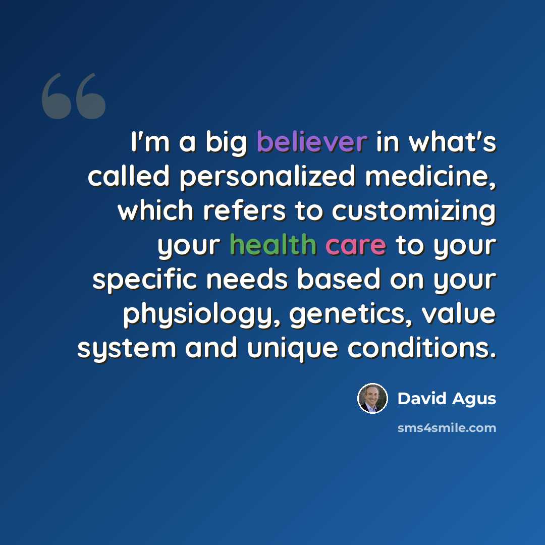 “I'm a big believer in what's called personalized medicine, which refers to customizing your health care to your specific needs based on your physiology, genetics, value system and unique conditions.” quote by David Agus