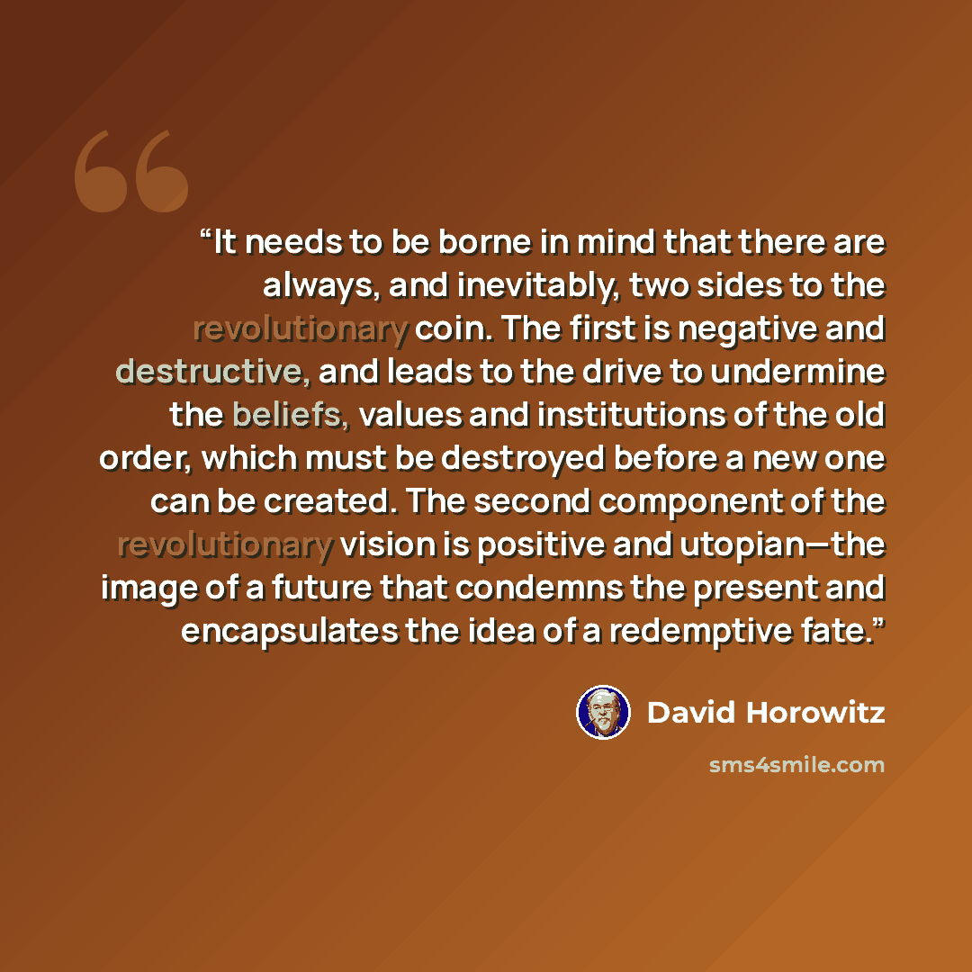 “It needs to be borne in mind that there are always, and inevitably, two sides to the revolutionary coin. The first is negative and destructive, and leads to the drive to undermine the beliefs, values and institutions of the old order, which must be destroyed before a new one can be created. The…” quote by David Horowitz