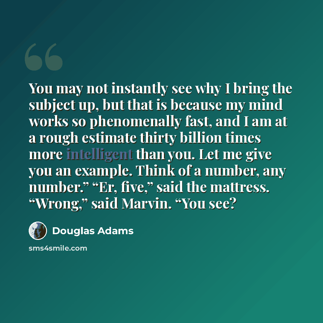 “You may not instantly see why I bring the subject up, but that is because my mind works so phenomenally fast, and I am at a rough estimate thirty billion times more intelligent than you. Let me give you an example. Think of a number, any number.” “Er, five,” said the mattress. “Wrong,” said…” quote by Douglas Adams