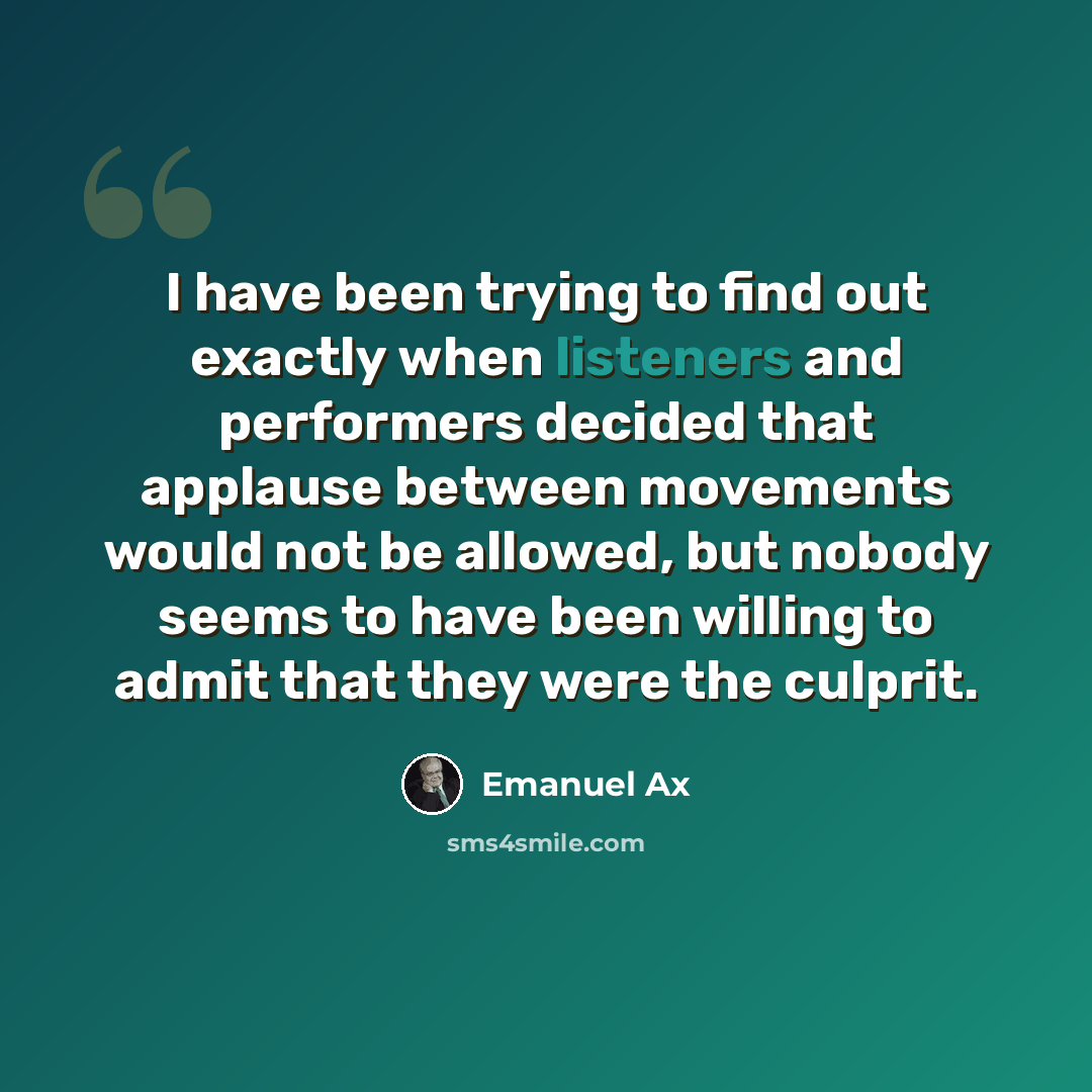 “I have been trying to find out exactly when listeners and performers decided that applause between movements would not be allowed, but nobody seems to have been willing to admit that they were the culprit.” quote by Emanuel Ax