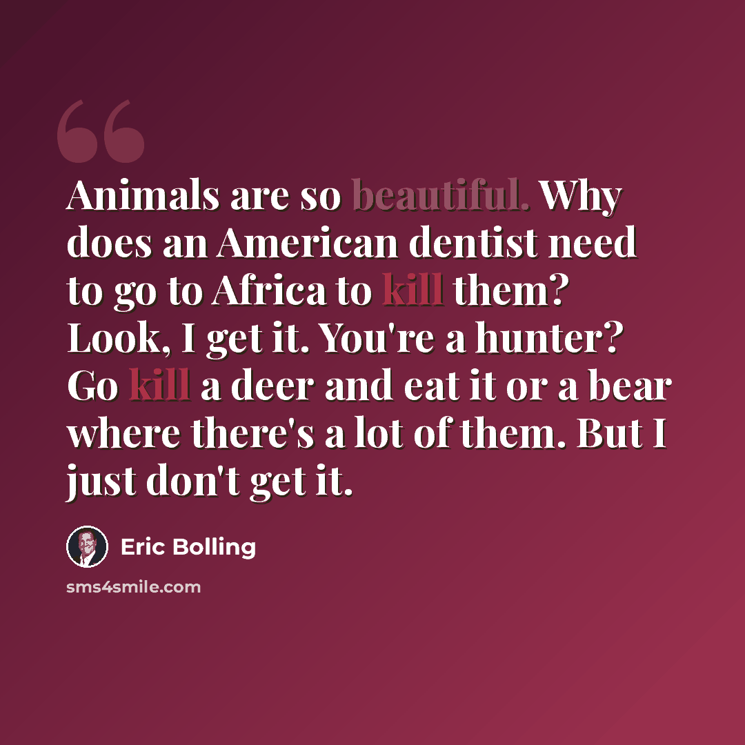 “Animals are so beautiful. Why does an American dentist need to go to Africa to kill them? Look, I get it. You're a hunter? Go kill a deer and eat it or a bear where there's a lot of them. But I just don't get it.” quote by Eric Bolling