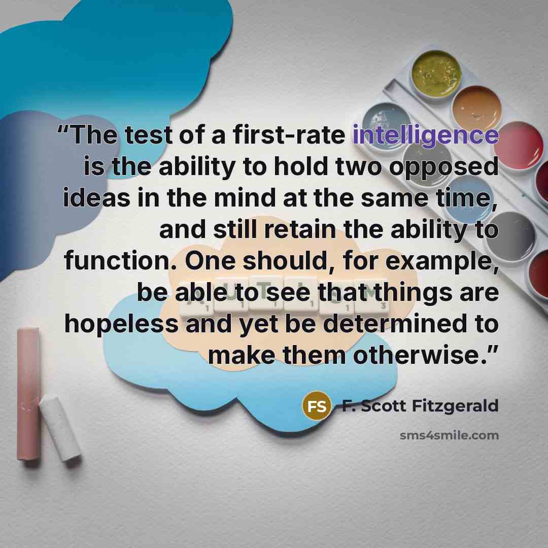 “The test of a first-rate intelligence is the ability to hold two opposed ideas in the mind at the same time, and still retain the ability to function. One should, for example, be able to see that things are hopeless and yet be determined to make them otherwise.” quote by F. Scott Fitzgerald