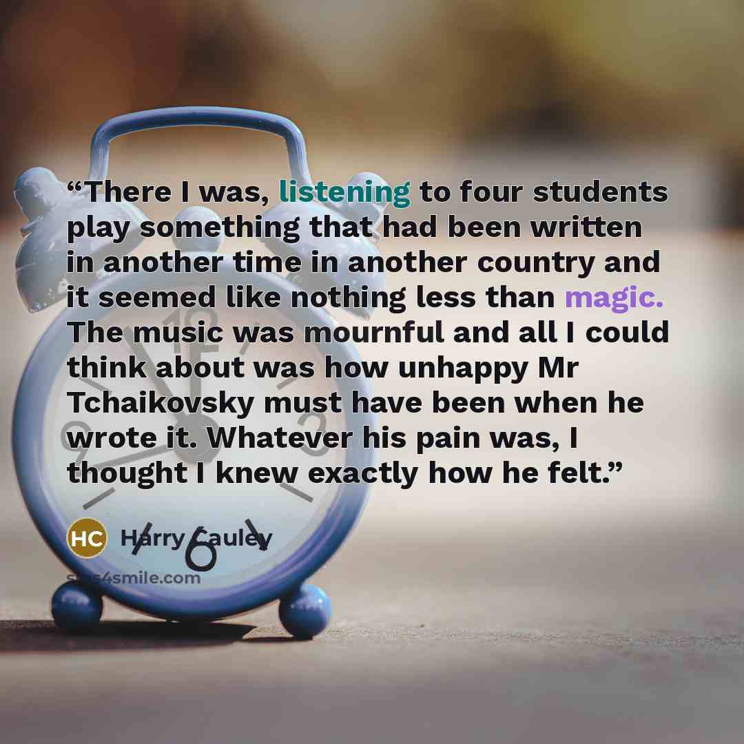 “There I was, listening to four students play something that had been written in another time in another country and it seemed like nothing less than magic. The music was mournful and all I could think about was how unhappy Mr Tchaikovsky must have been when he wrote it. Whatever his pain was, I…” quote by Harry Cauley