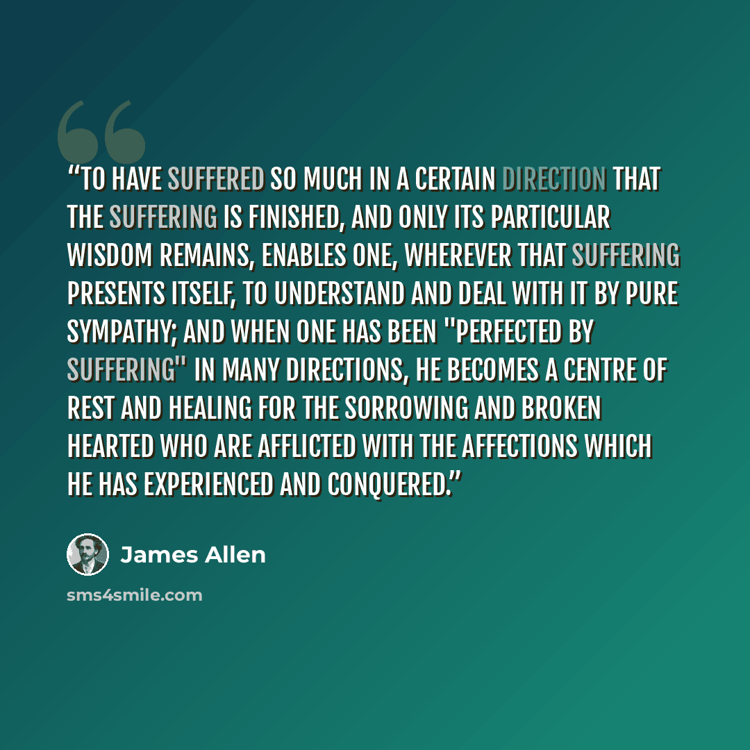 “To have suffered so much in a certain direction that the suffering is finished, and only its particular wisdom remains, enables one, wherever that suffering presents itself, to understand and deal with it by pure sympathy; and when one has been "perfected by suffering" in many directions, he…” quote by James Allen