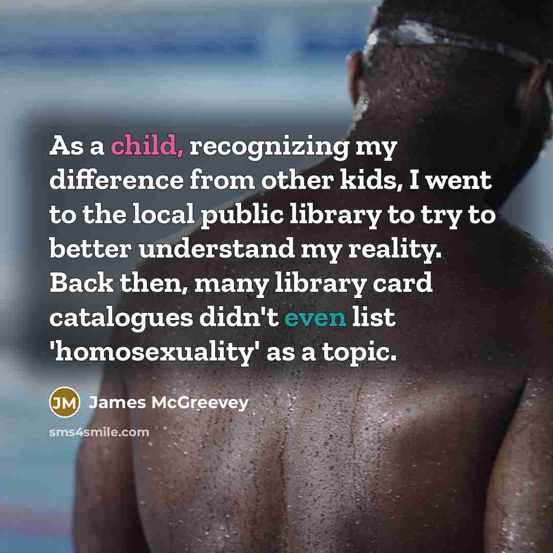“As a child, recognizing my difference from other kids, I went to the local public library to try to better understand my reality. Back then, many library card catalogues didn't even list 'homosexuality' as a topic.” quote by James McGreevey