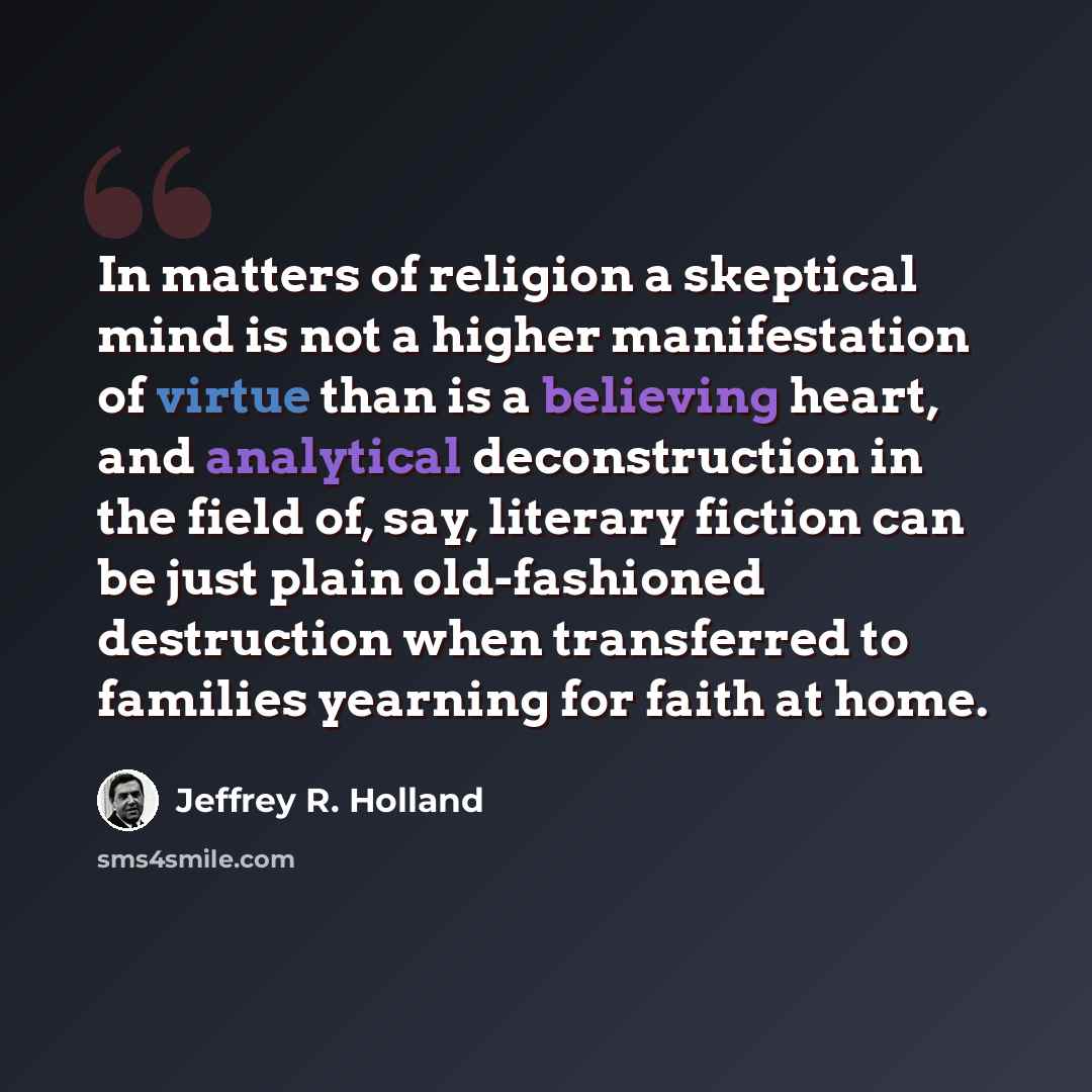 “In matters of religion a skeptical mind is not a higher manifestation of virtue than is a believing heart, and analytical deconstruction in the field of, say, literary fiction can be just plain old-fashioned destruction when transferred to families yearning for faith at home.” quote by Jeffrey R. Holland