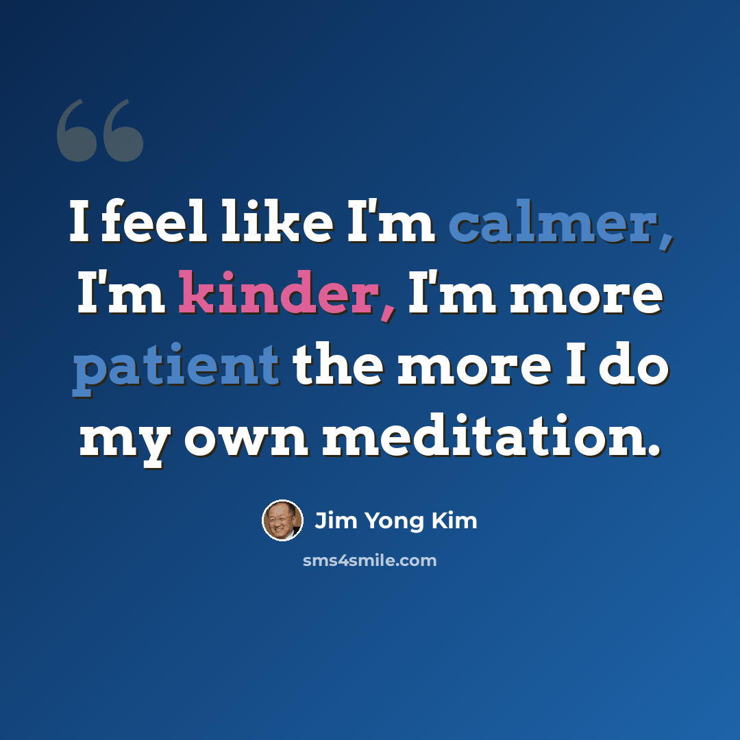 “I feel like I'm calmer, I'm kinder, I'm more patient the more I do my own meditation.” quote by Jim Yong Kim