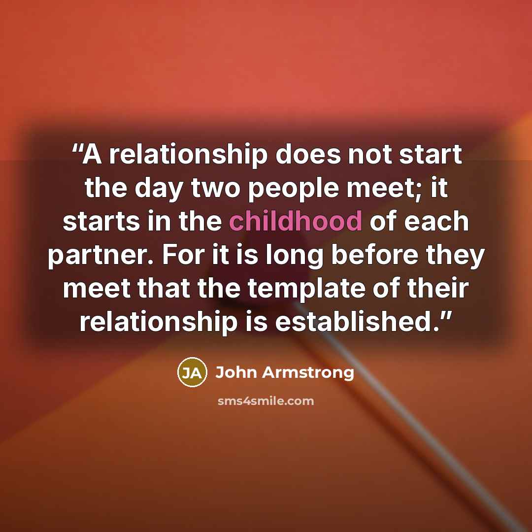 “A relationship does not start the day two people meet; it starts in the childhood of each partner. For it is long before they meet that the template of their relationship is established.” quote by John Armstrong
