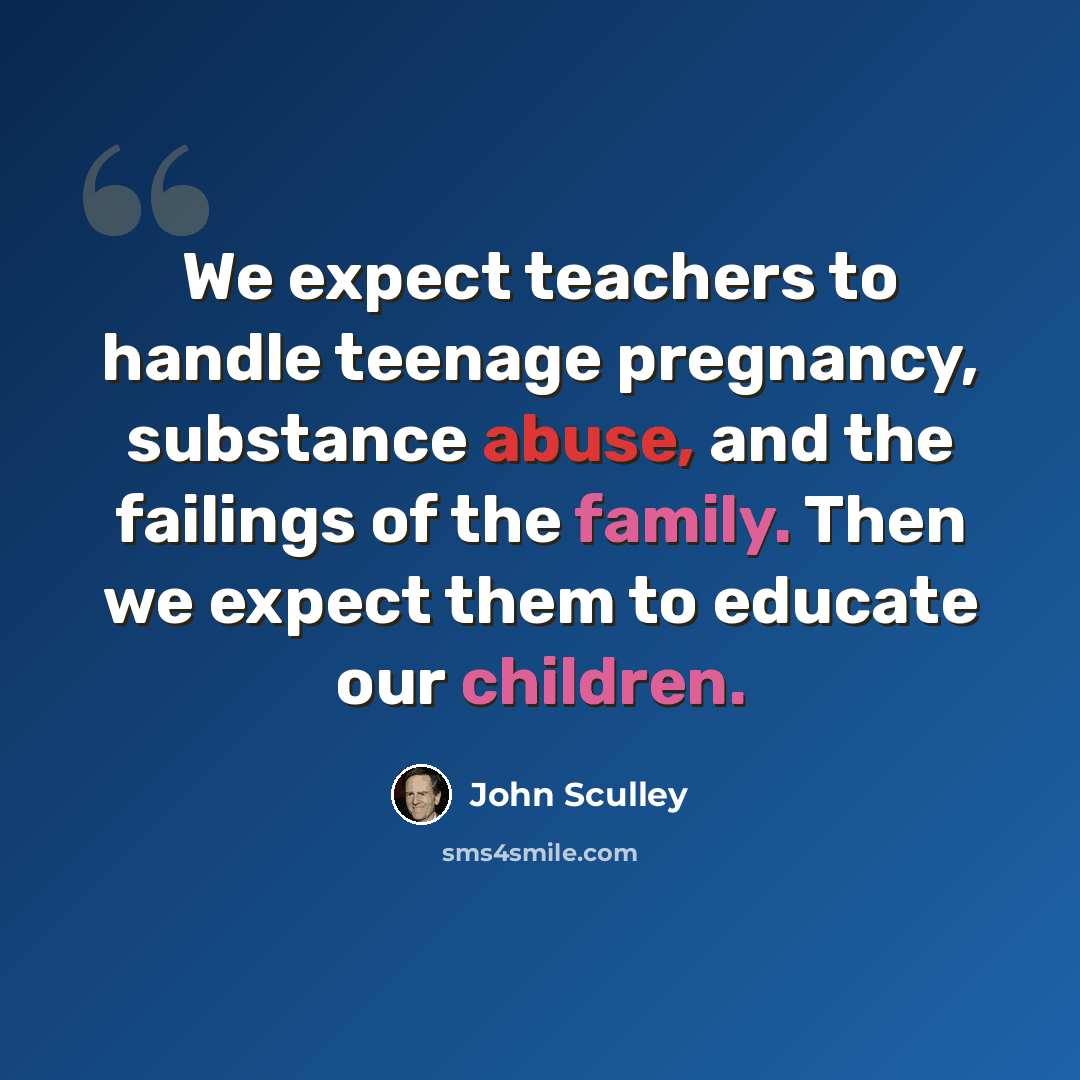 “We expect teachers to handle teenage pregnancy, substance abuse, and the failings of the family. Then we expect them to educate our children.” quote by John Sculley