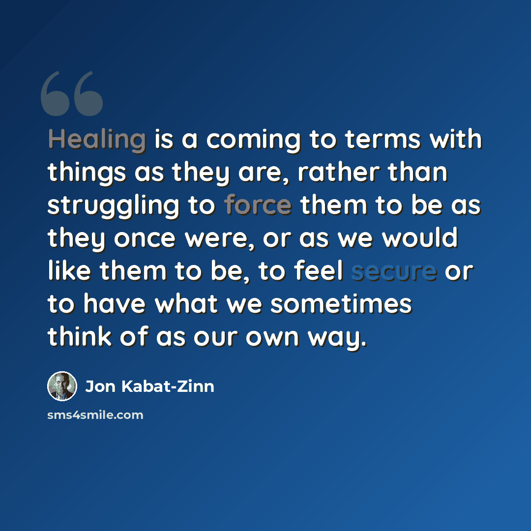 “Healing is a coming to terms with things as they are, rather than struggling to force them to be as they once were, or as we would like them to be, to feel secure or to have what we sometimes think of as our own way.” quote by Jon Kabat-Zinn