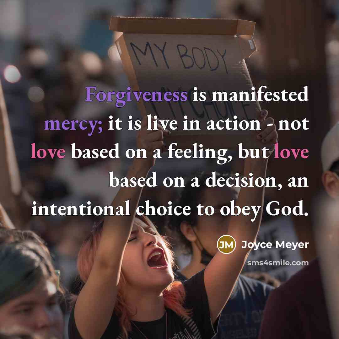“Forgiveness is manifested mercy; it is live in action - not love based on a feeling, but love based on a decision, an intentional choice to obey God.” quote by Joyce Meyer