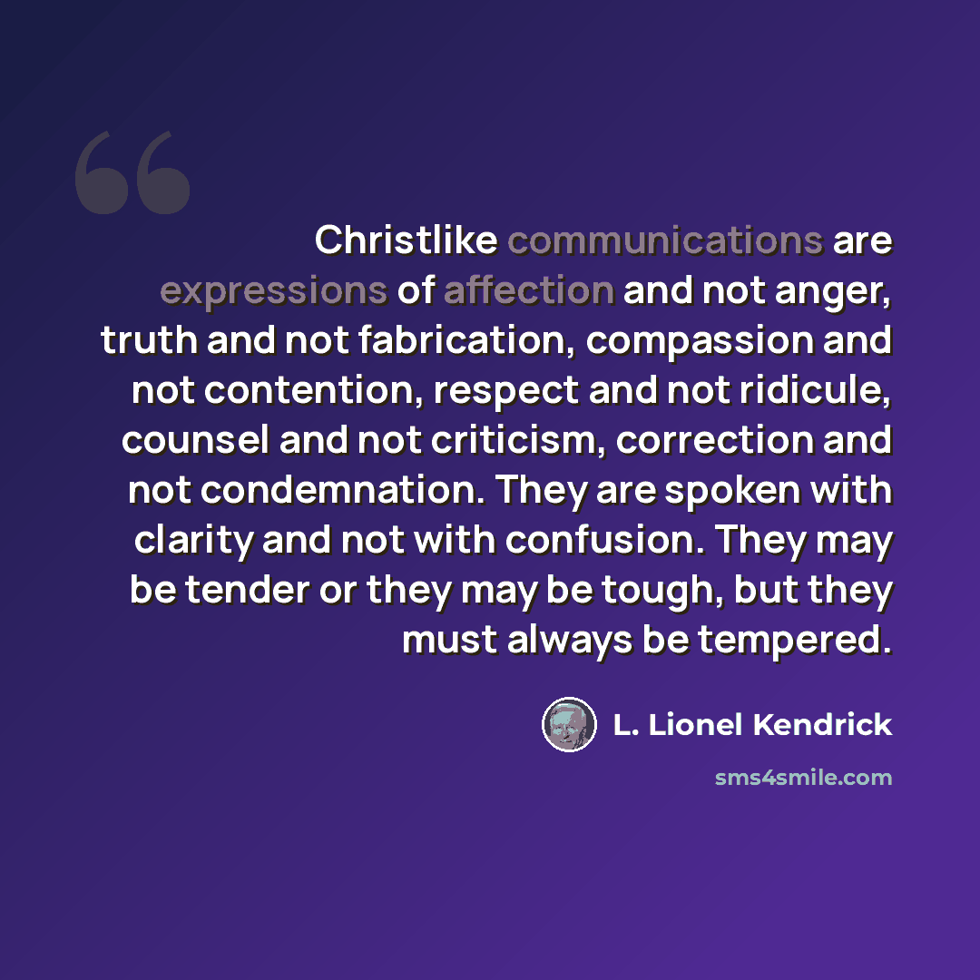 “Christlike communications are expressions of affection and not anger, truth and not fabrication, compassion and not contention, respect and not ridicule, counsel and not criticism, correction and not condemnation. They are spoken with clarity and not with confusion. They may be tender or they may…” quote by L. Lionel Kendrick