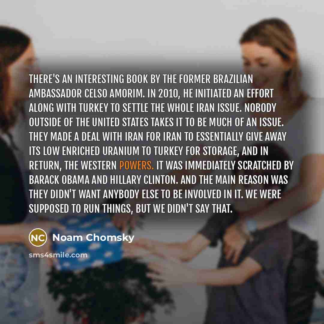 “There's an interesting book by the former Brazilian ambassador Celso Amorim. In 2010, he initiated an effort along with Turkey to settle the whole Iran issue. Nobody outside of the United States takes it to be much of an issue. They made a deal with Iran for Iran to essentially give away its low…” quote by Noam Chomsky