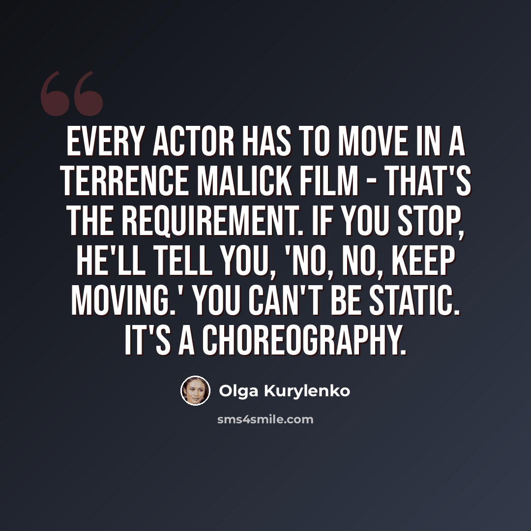 “Every actor has to move in a Terrence Malick film - that's the requirement. If you stop, he'll tell you, 'No, no, keep moving.' You can't be static. It's a choreography.” quote by Olga Kurylenko
