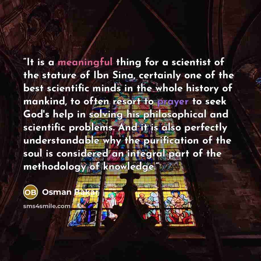 “It is a meaningful thing for a scientist of the stature of Ibn Sina, certainly one of the best scientific minds in the whole history of mankind, to often resort to prayer to seek God's help in solving his philosophical and scientific problems. And it is also perfectly understandable why the…” quote by Osman Bakar