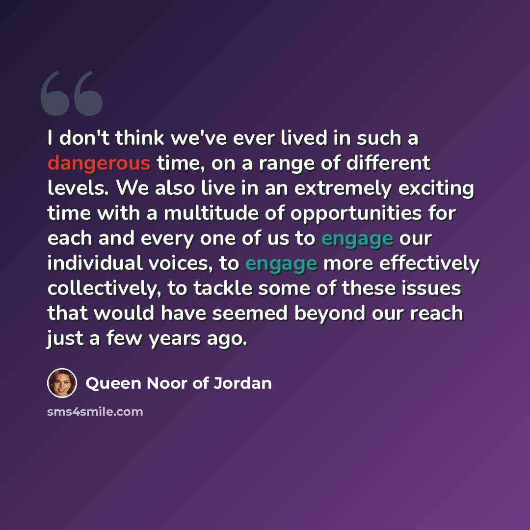 “I don't think we've ever lived in such a dangerous time, on a range of different levels. We also live in an extremely exciting time with a multitude of opportunities for each and every one of us to engage our individual voices, to engage more effectively collectively, to tackle some of these…” quote by Queen Noor of Jordan