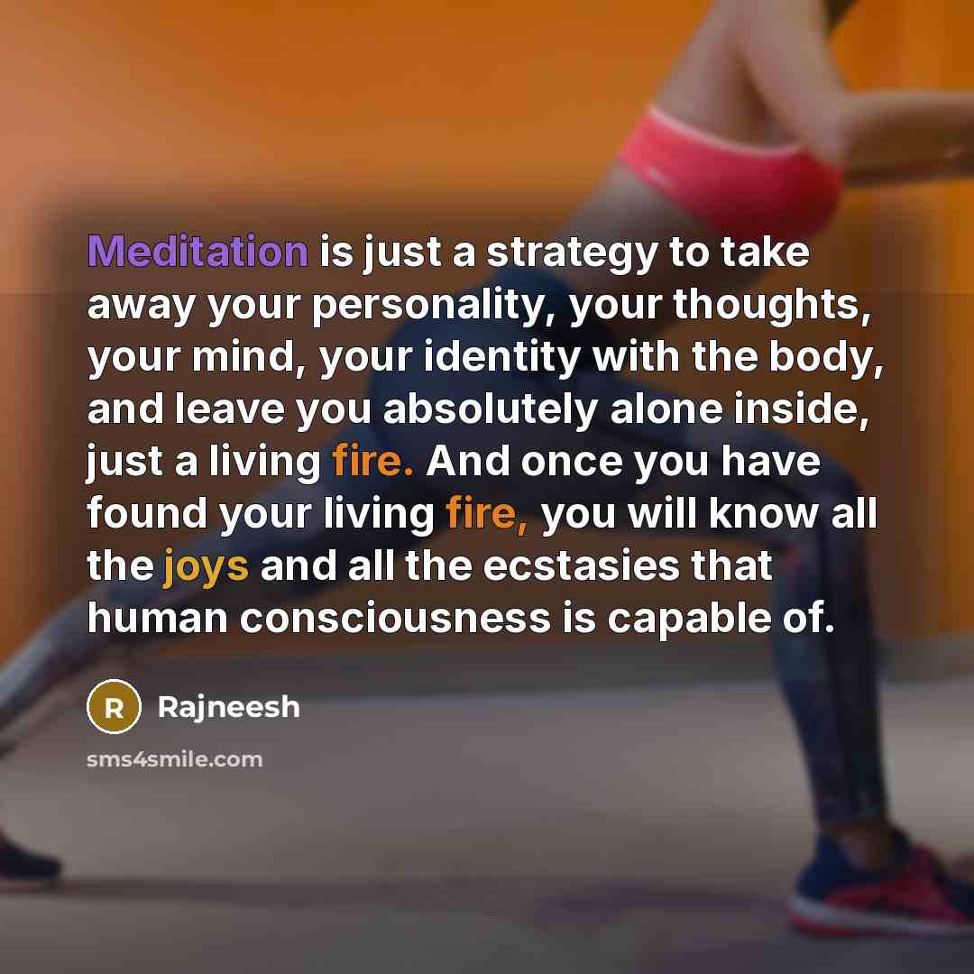 “Meditation is just a strategy to take away your personality, your thoughts, your mind, your identity with the body, and leave you absolutely alone inside, just a living fire. And once you have found your living fire, you will know all the joys and all the ecstasies that human consciousness is…” quote by Rajneesh