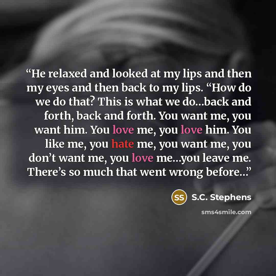 “He relaxed and looked at my lips and then my eyes and then back to my lips. “How do we do that? This is what we do…back and forth, back and forth. You want me, you want him. You love me, you love him. You like me, you hate me, you want me, you don’t want me, you love me…you leave me. There’s so…” quote by S.C. Stephens