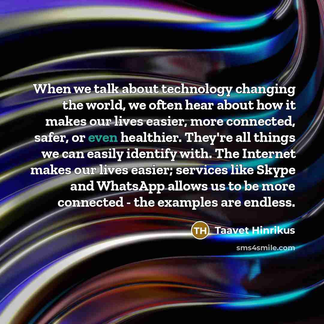“When we talk about technology changing the world, we often hear about how it makes our lives easier, more connected, safer, or even healthier. They're all things we can easily identify with. The Internet makes our lives easier; services like Skype and WhatsApp allows us to be more connected - the…” quote by Taavet Hinrikus