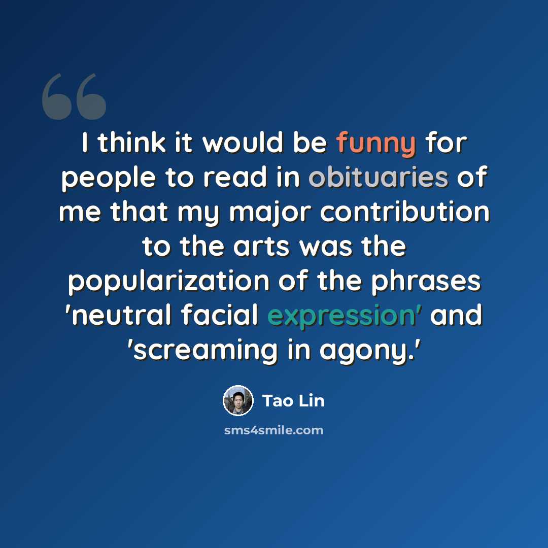 “I think it would be funny for people to read in obituaries of me that my major contribution to the arts was the popularization of the phrases 'neutral facial expression' and 'screaming in agony.'” quote by Tao Lin