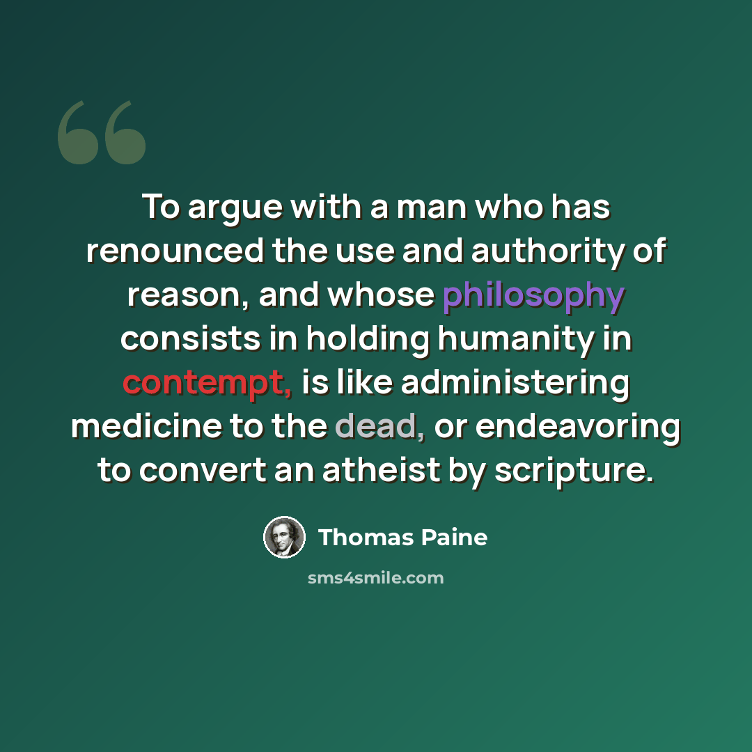 “To argue with a man who has renounced the use and authority of reason, and whose philosophy consists in holding humanity in contempt, is like administering medicine to the dead, or endeavoring to convert an atheist by scripture.” quote by Thomas Paine