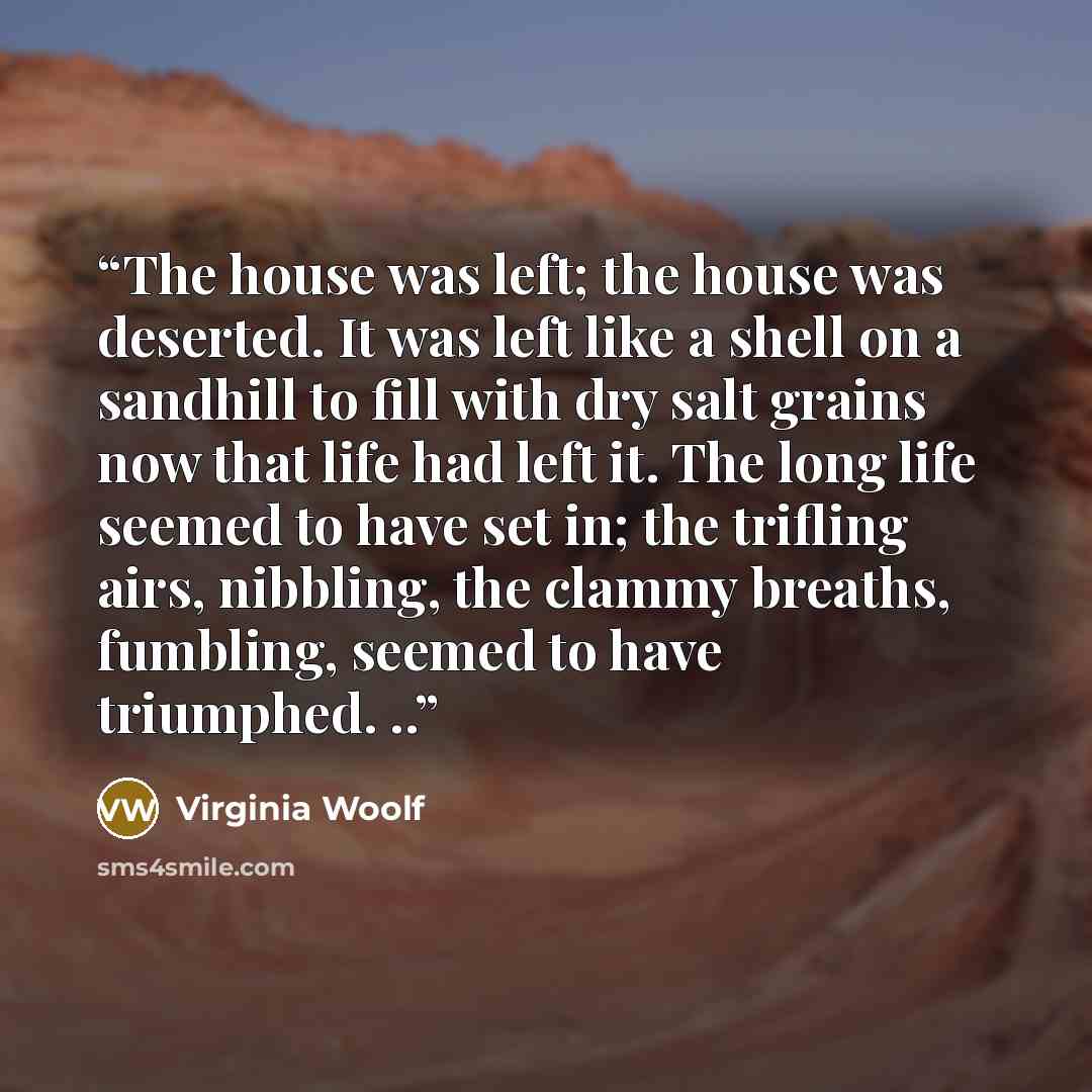 “The house was left; the house was deserted. It was left like a shell on a sandhill to fill with dry salt grains now that life had left it. The long life seemed to have set in; the trifling airs, nibbling, the clammy breaths, fumbling, seemed to have triumphed. ..” quote by Virginia Woolf