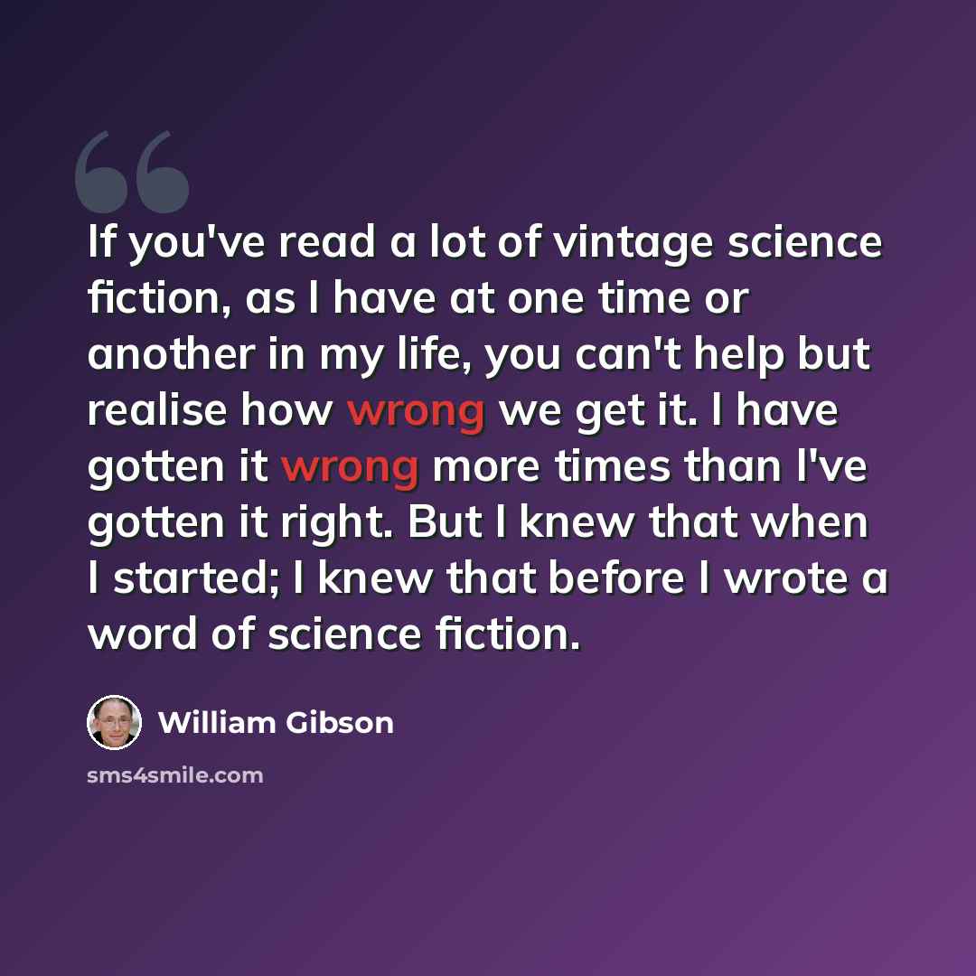 “If you've read a lot of vintage science fiction, as I have at one time or another in my life, you can't help but realise how wrong we get it. I have gotten it wrong more times than I've gotten it right. But I knew that when I started; I knew that before I wrote a word of science fiction.” quote by William Gibson