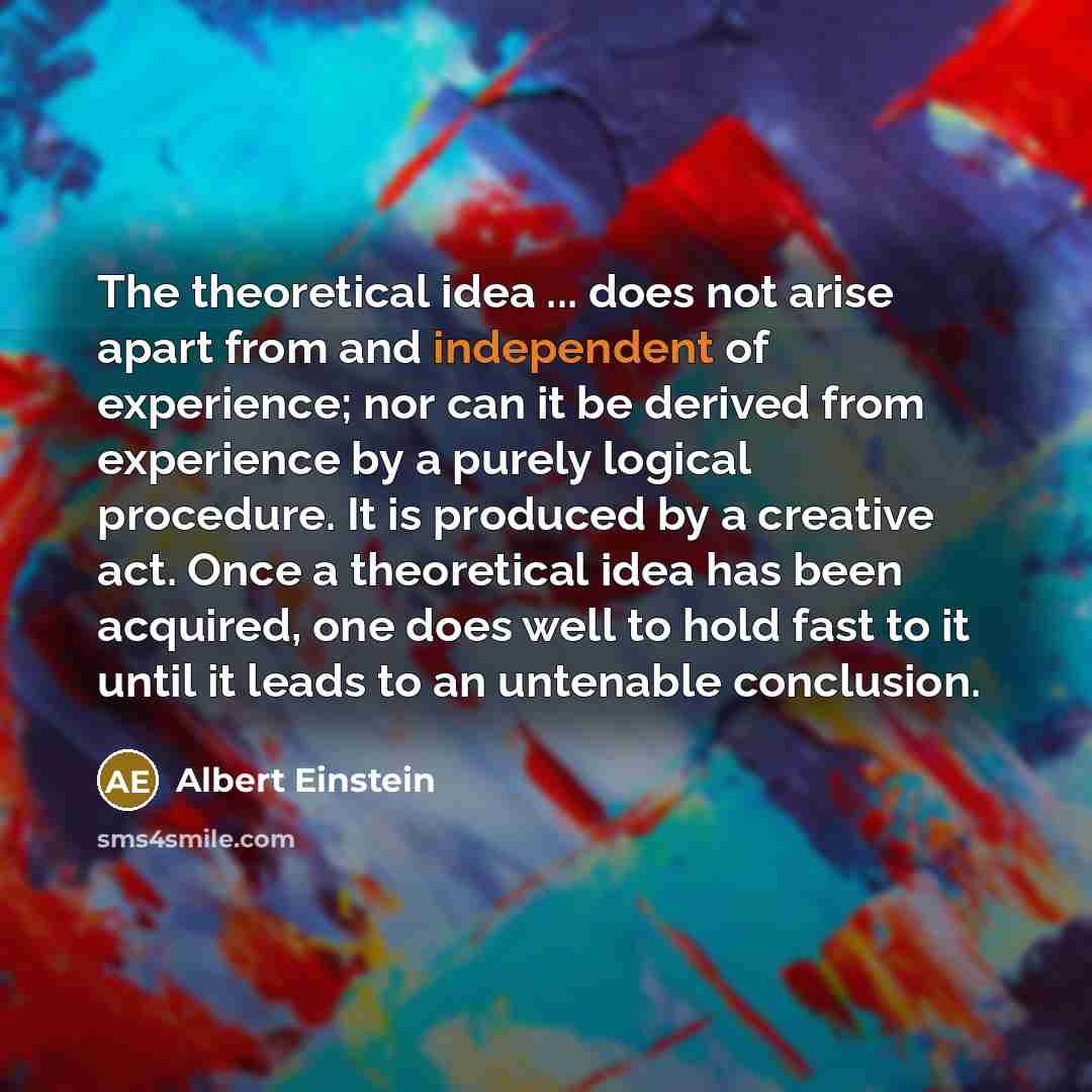 “The theoretical idea ... does not arise apart from and independent of experience; nor can it be derived from experience by a purely logical procedure. It is produced by a creative act. Once a theoretical idea has been acquired, one does well to hold fast to it until it leads to an untenable…” quote by Albert Einstein