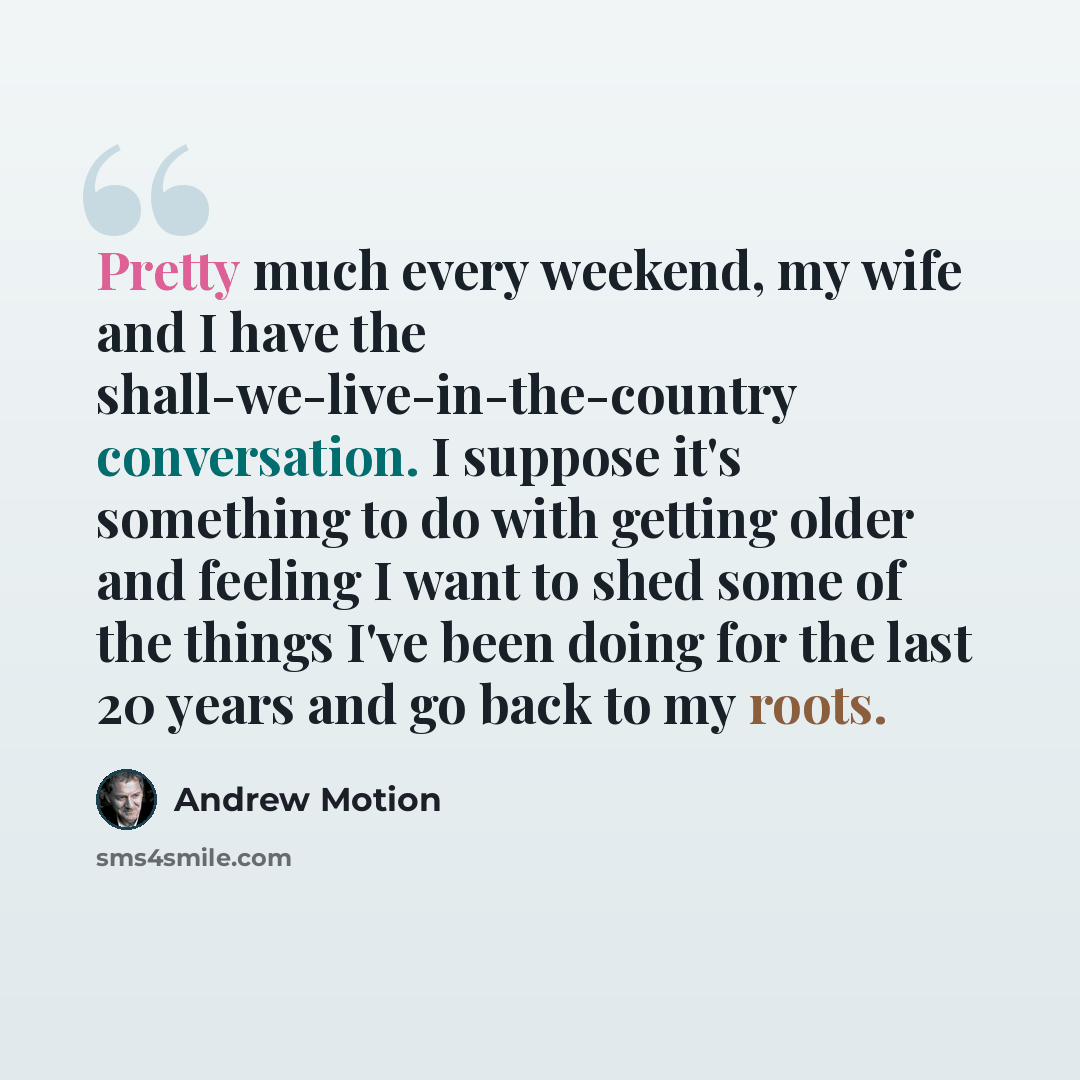 “Pretty much every weekend, my wife and I have the shall-we-live-in-the-country conversation. I suppose it's something to do with getting older and feeling I want to shed some of the things I've been doing for the last 20 years and go back to my roots.” quote by Andrew Motion