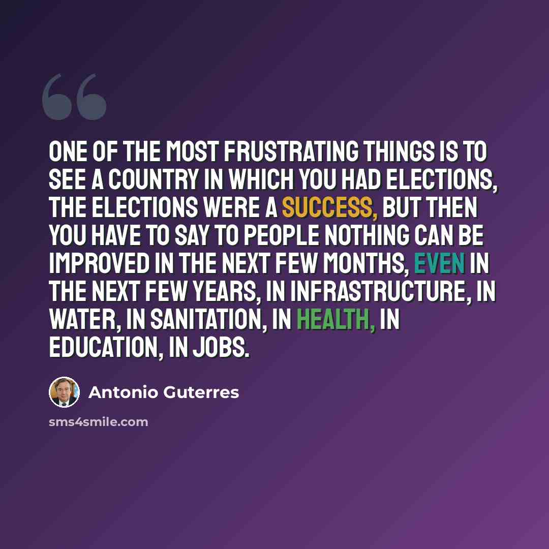 “One of the most frustrating things is to see a country in which you had elections, the elections were a success, but then you have to say to people nothing can be improved in the next few months, even in the next few years, in infrastructure, in water, in sanitation, in health, in education, in…” quote by Antonio Guterres