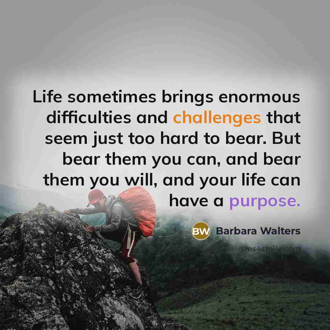 “Life sometimes brings enormous difficulties and challenges that seem just too hard to bear. But bear them you can, and bear them you will, and your life can have a purpose.” quote by Barbara Walters