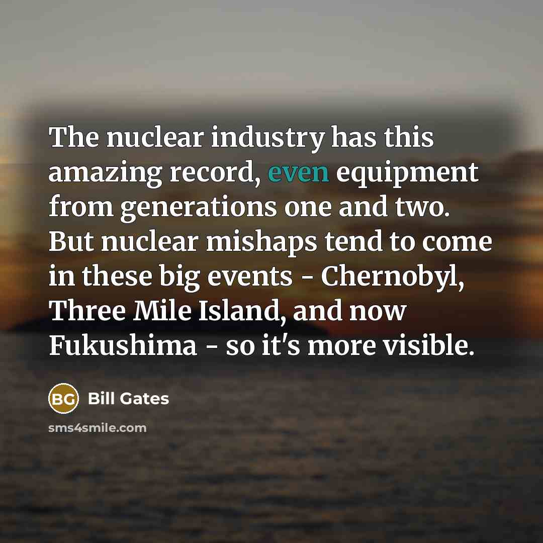 “The nuclear industry has this amazing record, even equipment from generations one and two. But nuclear mishaps tend to come in these big events - Chernobyl, Three Mile Island, and now Fukushima - so it's more visible.” quote by Bill Gates