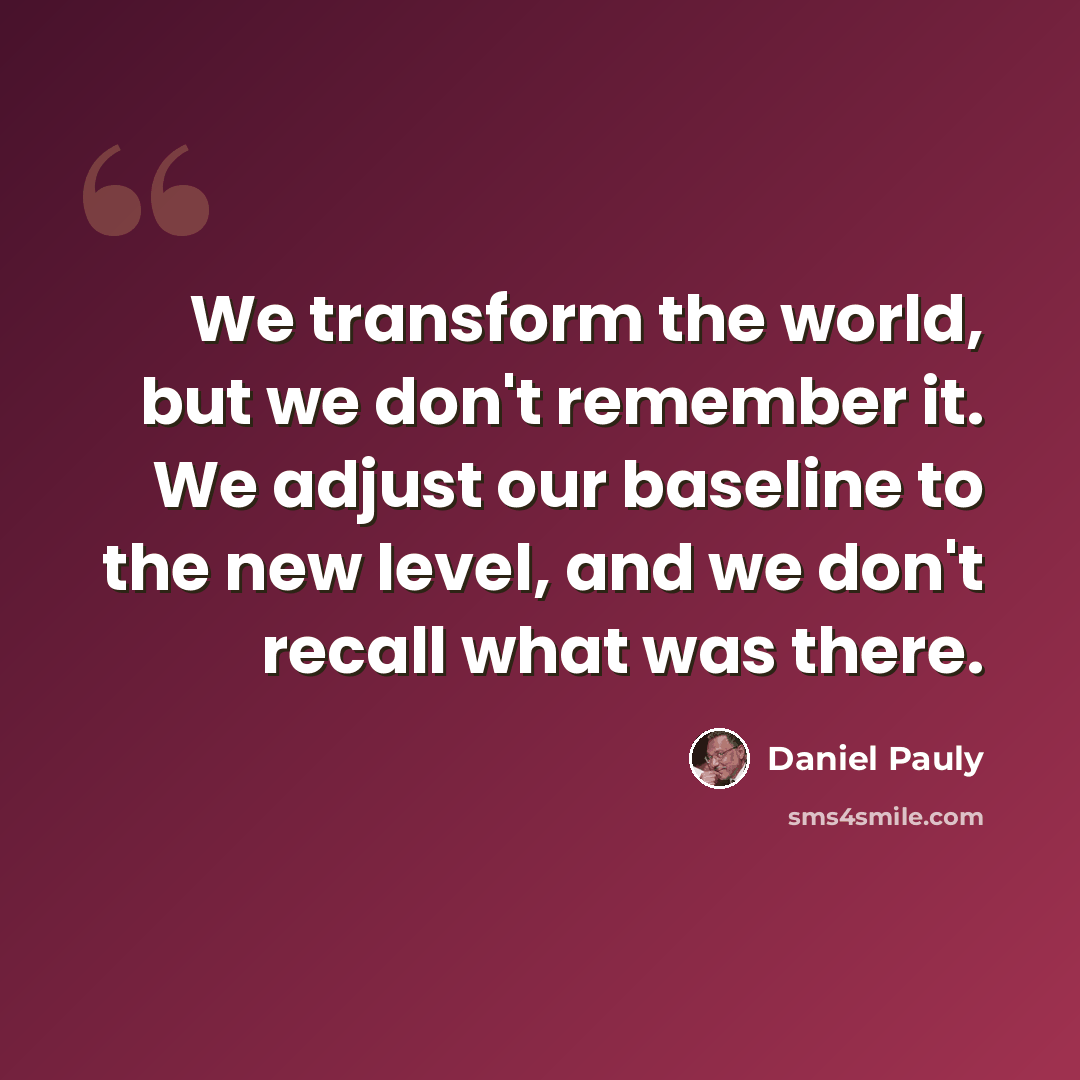 “We transform the world, but we don't remember it. We adjust our baseline to the new level, and we don't recall what was there.” quote by Daniel Pauly