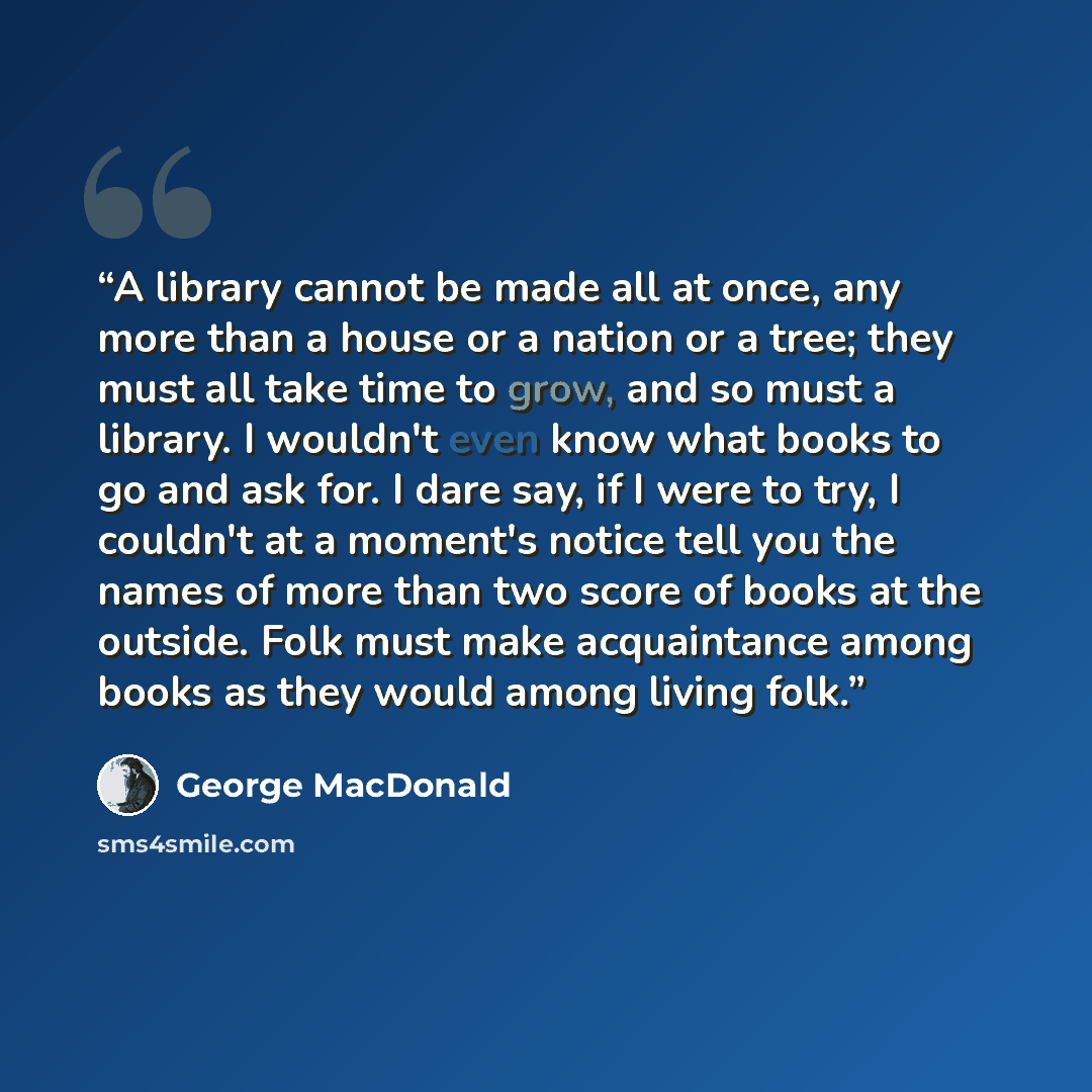 “A library cannot be made all at once, any more than a house or a nation or a tree; they must all take time to grow, and so must a library. I wouldn't even know what books to go and ask for. I dare say, if I were to try, I couldn't at a moment's notice tell you the names of more than two score of…” quote by George MacDonald