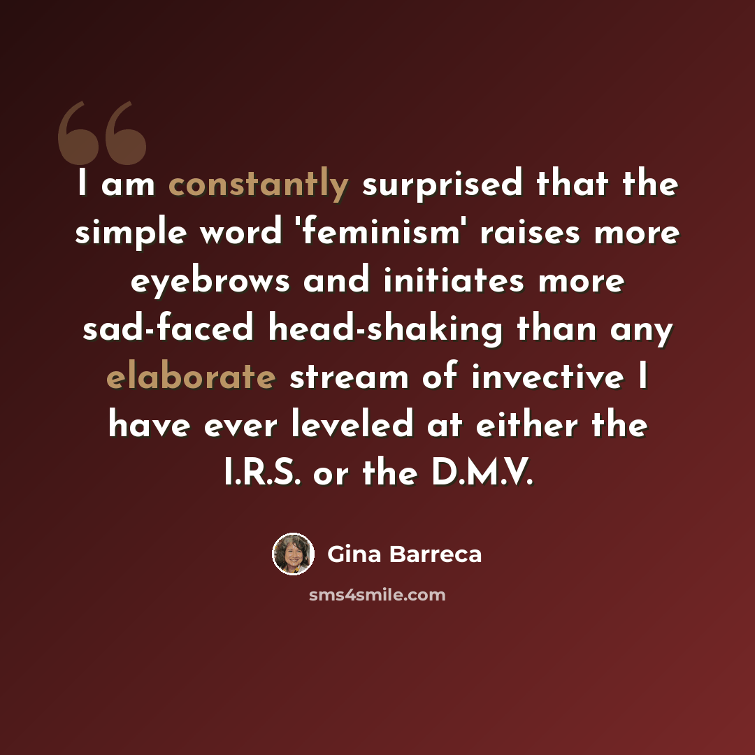 “I am constantly surprised that the simple word 'feminism' raises more eyebrows and initiates more sad-faced head-shaking than any elaborate stream of invective I have ever leveled at either the I.R.S. or the D.M.V.” quote by Gina Barreca