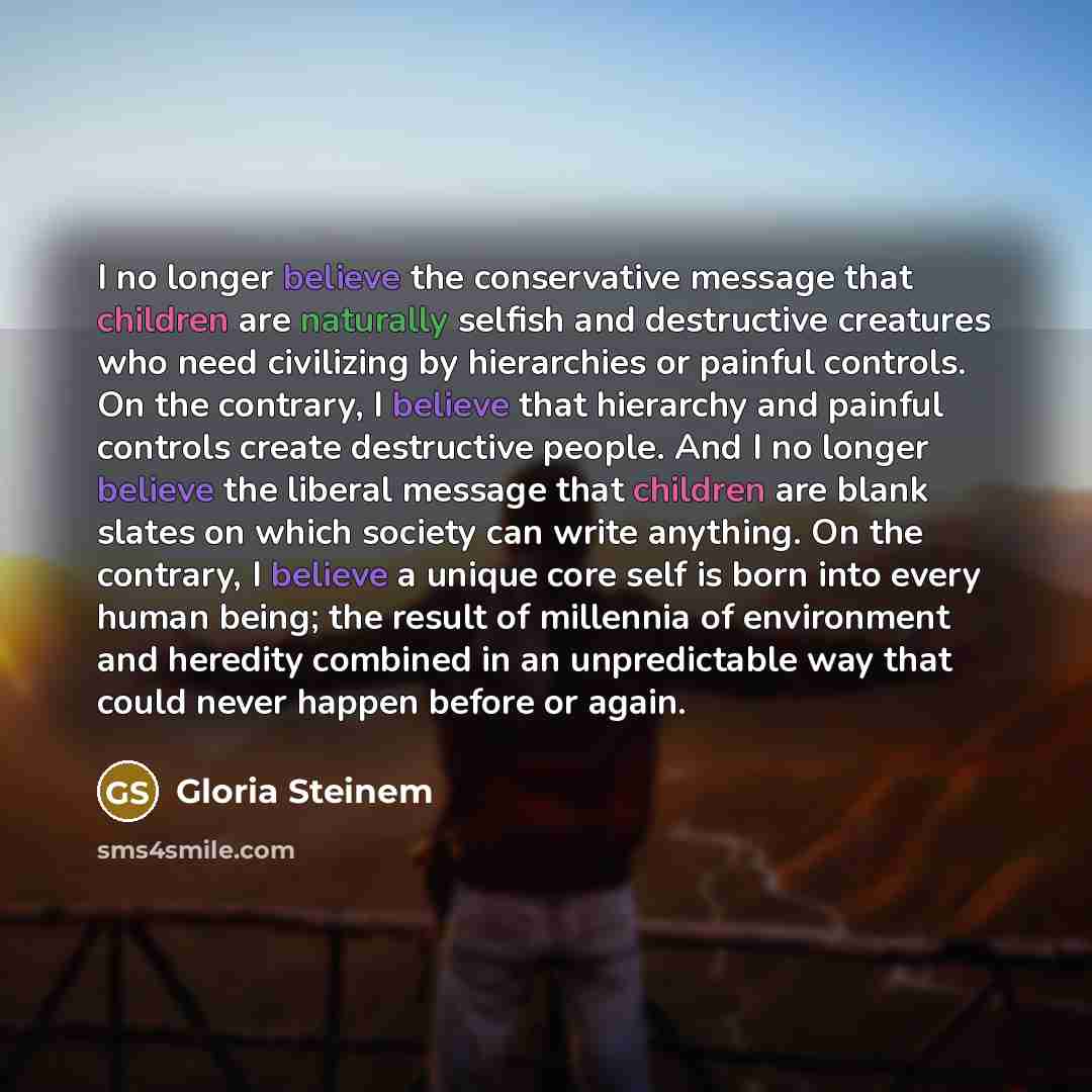 “I no longer believe the conservative message that children are naturally selfish and destructive creatures who need civilizing by hierarchies or painful controls. On the contrary, I believe that hierarchy and painful controls create destructive people. And I no longer believe the liberal message…” quote by Gloria Steinem