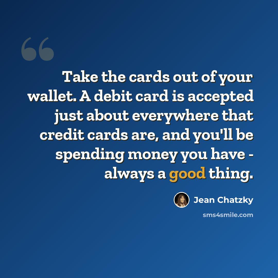 “Take the cards out of your wallet. A debit card is accepted just about everywhere that credit cards are, and you'll be spending money you have - always a good thing.” quote by Jean Chatzky