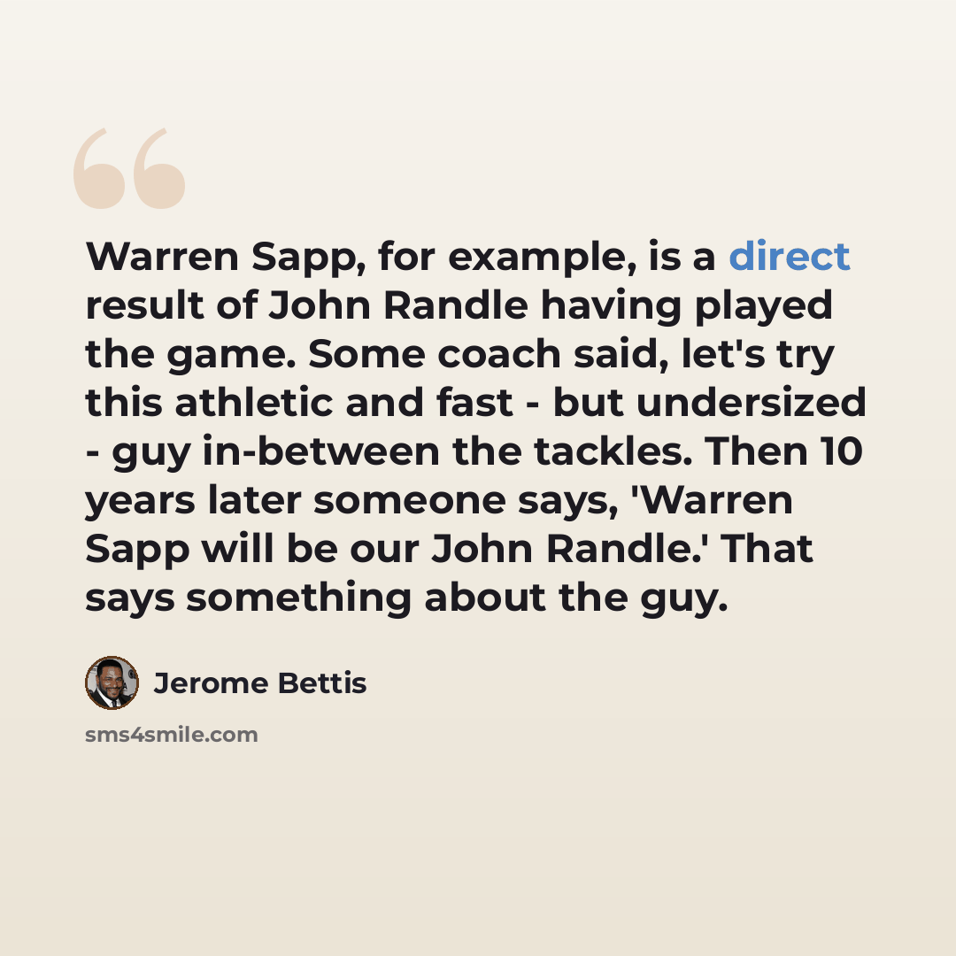 “Warren Sapp, for example, is a direct result of John Randle having played the game. Some coach said, let's try this athletic and fast - but undersized - guy in-between the tackles. Then 10 years later someone says, 'Warren Sapp will be our John Randle.' That says something about the guy.” quote by Jerome Bettis