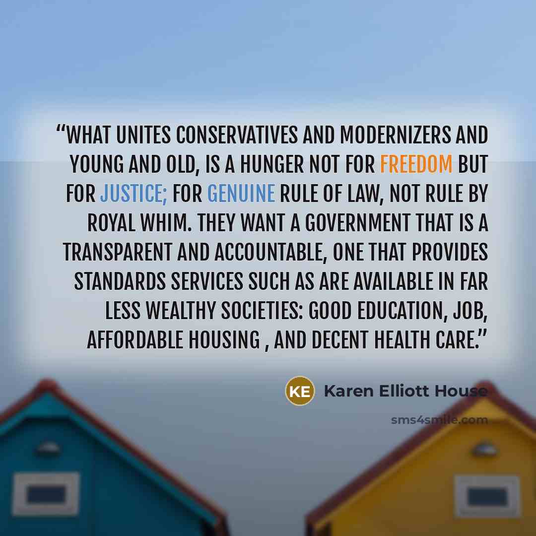 “What unites conservatives and modernizers and young and old, is a hunger not for freedom but for justice; for genuine rule of law, not rule by royal whim. They want a government that is a transparent and accountable, one that provides standards services such as are available in far less wealthy…” quote by Karen Elliott House