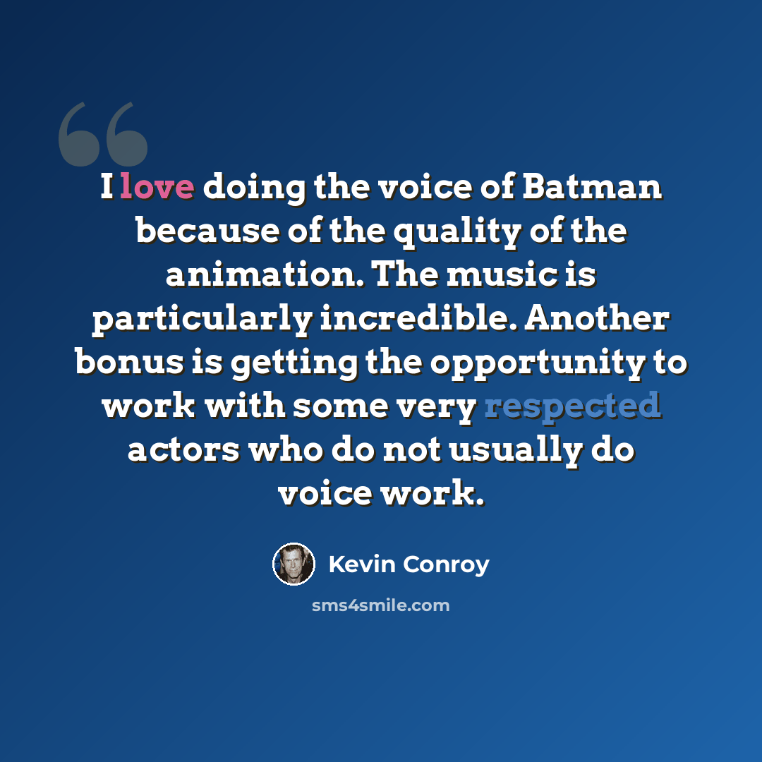 “I love doing the voice of Batman because of the quality of the animation. The music is particularly incredible. Another bonus is getting the opportunity to work with some very respected actors who do not usually do voice work.” quote by Kevin Conroy