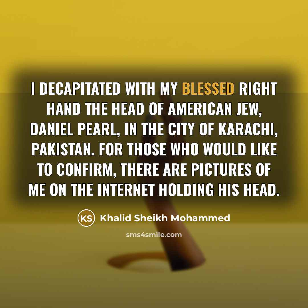 “I decapitated with my blessed right hand the head of American Jew, Daniel Pearl, in the city of Karachi, Pakistan. For those who would like to confirm, there are pictures of me on the Internet holding his head.” quote by Khalid Sheikh Mohammed
