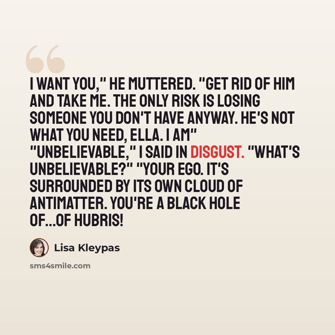 “I want you," he muttered. "Get rid of him and take me. The only risk is losing someone you don't have anyway. He's not what you need, Ella. I am" "Unbelievable," I said in disgust. "What's unbelievable?" "Your ego. It's surrounded by its own cloud of antimatter. You're a black hole of...of hubris!” quote by Lisa Kleypas