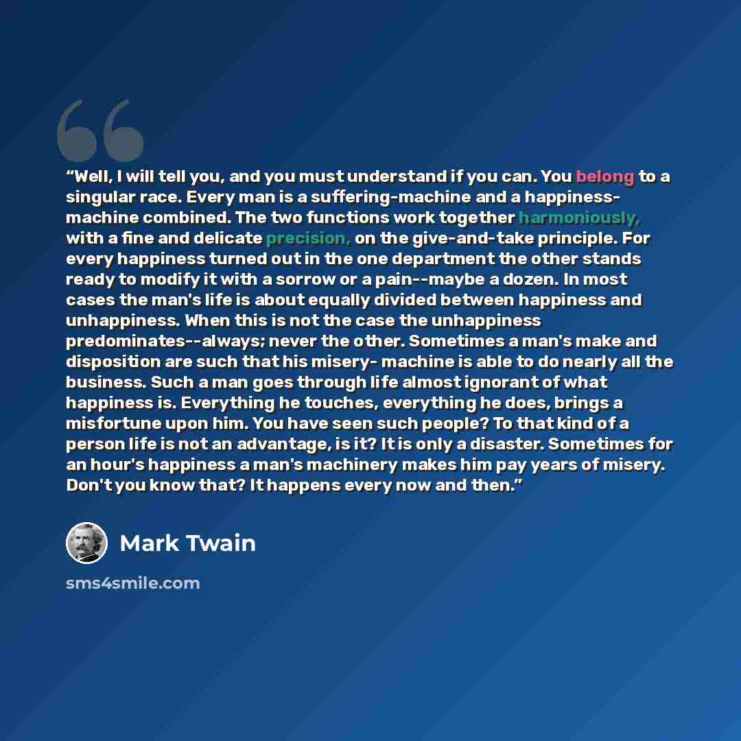 “Well, I will tell you, and you must understand if you can. You belong to a singular race. Every man is a suffering-machine and a happiness- machine combined. The two functions work together harmoniously, with a fine and delicate precision, on the give-and-take principle. For every happiness turned…” quote by Mark Twain