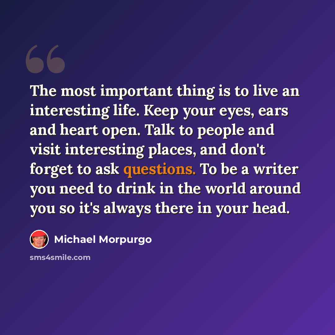 “The most important thing is to live an interesting life. Keep your eyes, ears and heart open. Talk to people and visit interesting places, and don't forget to ask questions. To be a writer you need to drink in the world around you so it's always there in your head.” quote by Michael Morpurgo