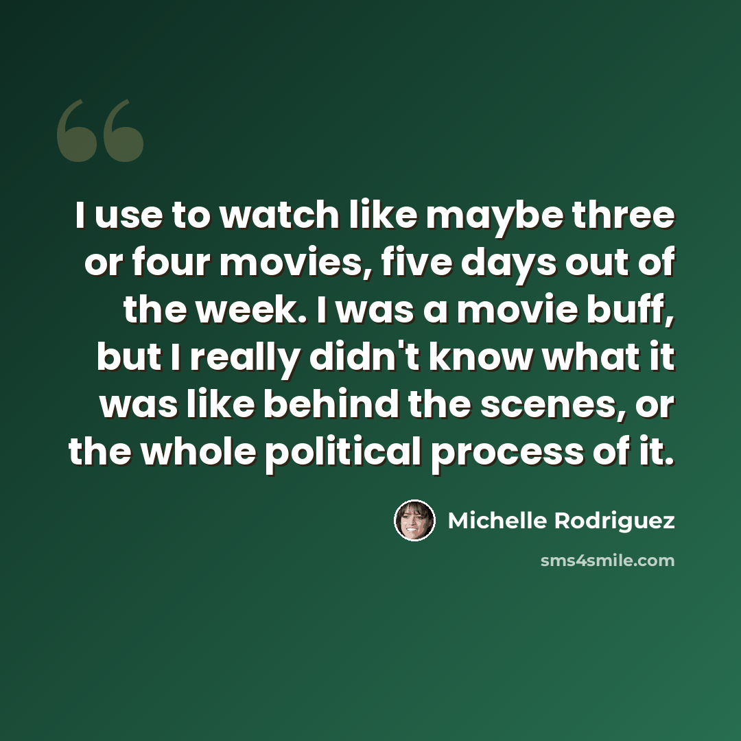 “I use to watch like maybe three or four movies, five days out of the week. I was a movie buff, but I really didn't know what it was like behind the scenes, or the whole political process of it.” quote by Michelle Rodriguez