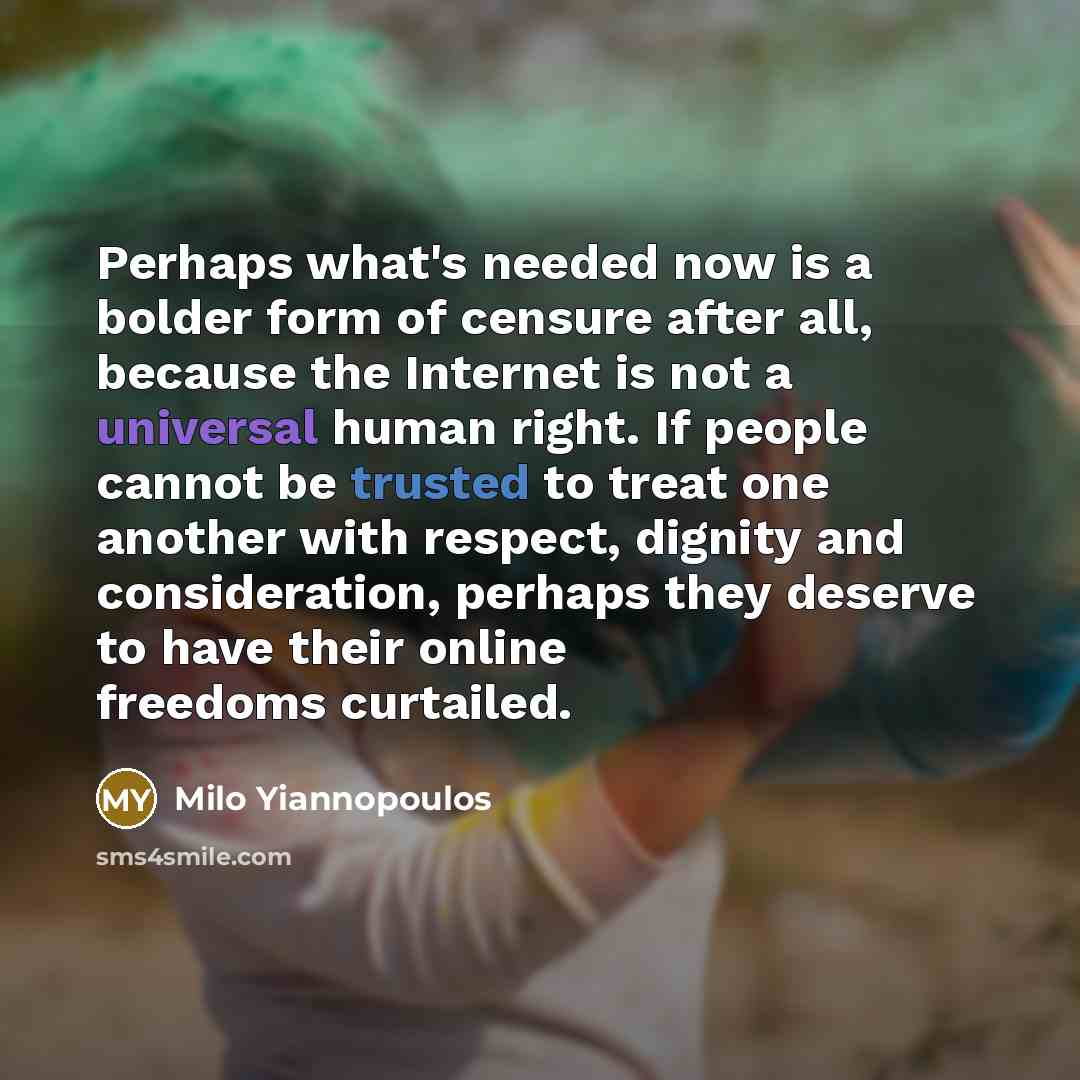 “Perhaps what's needed now is a bolder form of censure after all, because the Internet is not a universal human right. If people cannot be trusted to treat one another with respect, dignity and consideration, perhaps they deserve to have their online freedoms curtailed.” quote by Milo Yiannopoulos